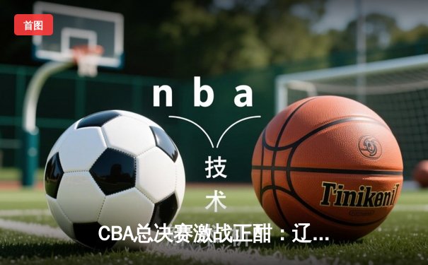 CBA总决赛激战正酣：辽宁本钢逆转广东宏远夺赛点，赵继伟砍下28分创个人纪录
