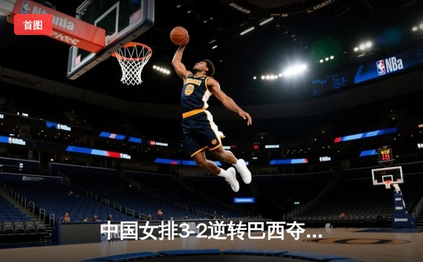 中国女排3-2逆转巴西夺魁，李盈莹28分闪耀世界联赛总决赛