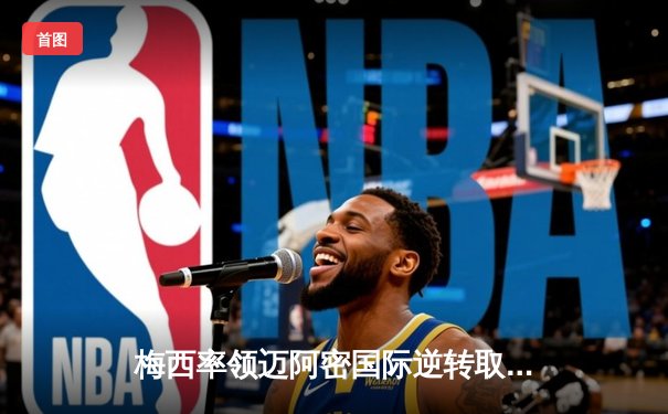 梅西率领迈阿密国际逆转取胜，美职联上演进球盛宴