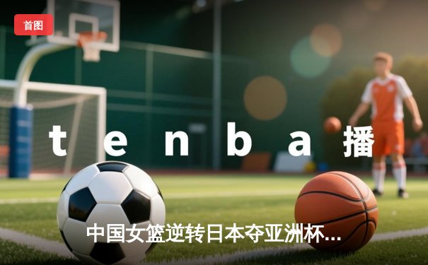 中国女篮逆转日本夺亚洲杯冠军 韩旭23+15统治内线