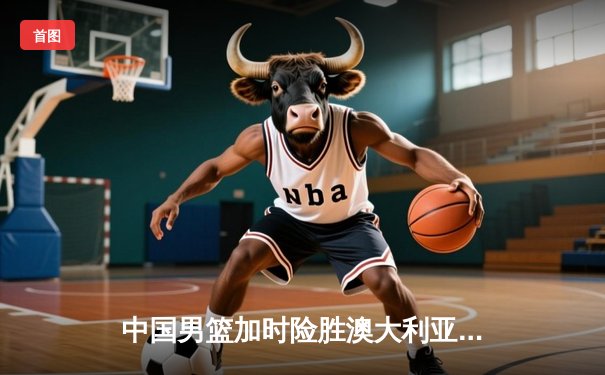 中国男篮加时险胜澳大利亚，周琦28+15主宰内线