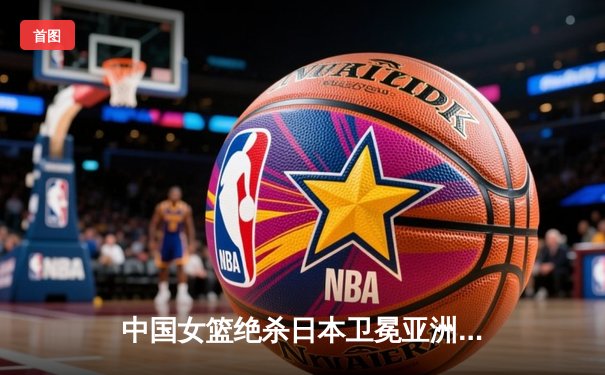 中国女篮绝杀日本卫冕亚洲杯，韩旭23+15荣膺MVP